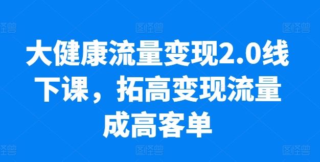 大健康流量变现2.0线下课，​拓高变现流量成高客单，业绩10倍增长，低粉高变现，只讲落地实操-立业有术