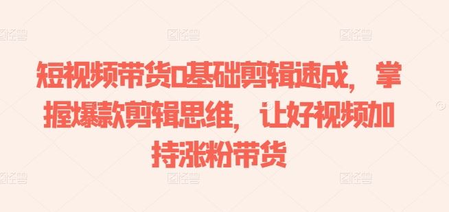 短视频带货0基础剪辑速成，掌握爆款剪辑思维，让好视频加持涨粉带货-立业有术