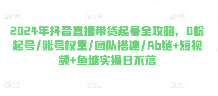 2024年抖音直播带货起号全攻略，0粉起号/账号权重/团队搭建/Ab链+短视频+鱼塘实操日不落-立业有术