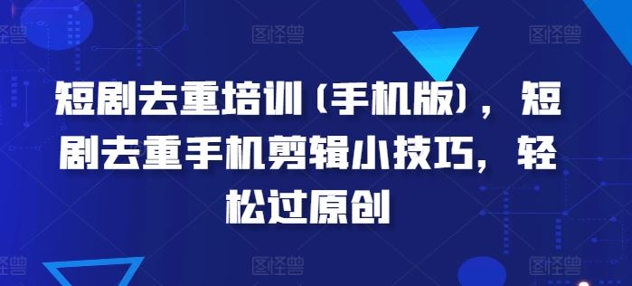 短剧去重培训(手机版)，短剧去重手机剪辑小技巧，轻松过原创-立业有术