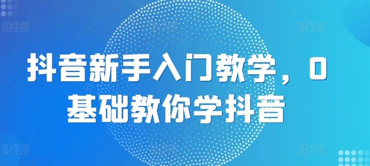 抖音新手入门教学，0基础教你学抖音-立业有术