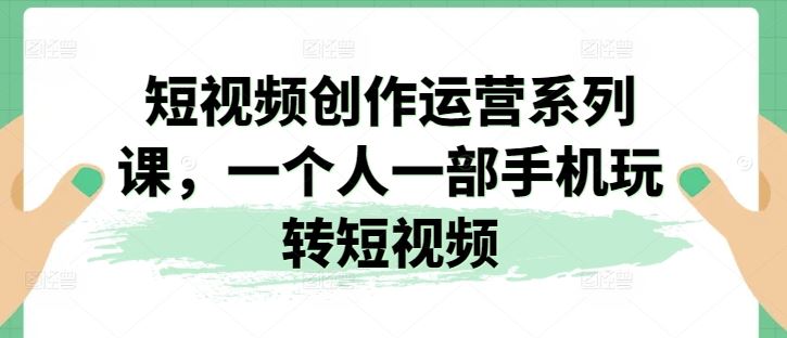 短视频创作运营系列课，一个人一部手机玩转短视频-立业有术