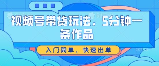 视频号带货玩法，5分钟一条作品，入门简单，快速出单【揭秘】-立业有术