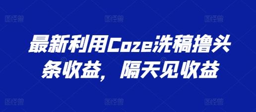 最新利用Coze洗稿撸头条收益，隔天见收益【揭秘】-立业有术