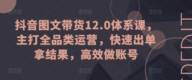 抖音图文带货12.0体系课，主打全品类运营，快速出单拿结果，高效做账号-立业有术