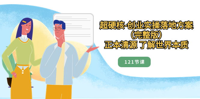 （8343期）超硬核-创业实操落地方案（完整版），正本清源 了解世界本质（121节课）-立业有术