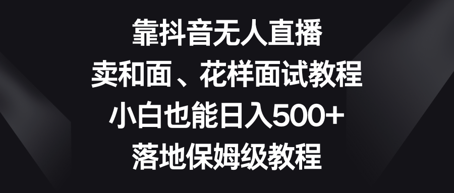 （8364期）靠抖音无人直播，卖和面、花样面试教程，小白也能日入500+，落地保姆级教程-立业有术