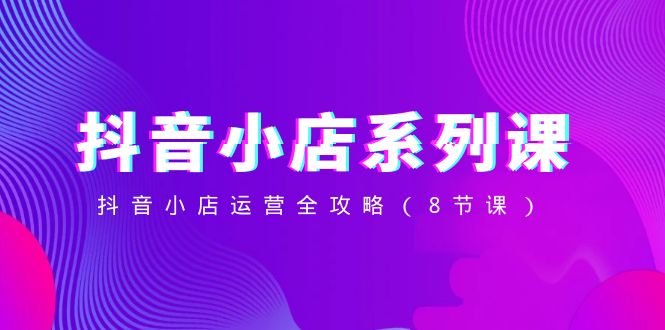 （8415期）抖音小店-系列课，抖音小店运营全攻略（8节课）-立业有术