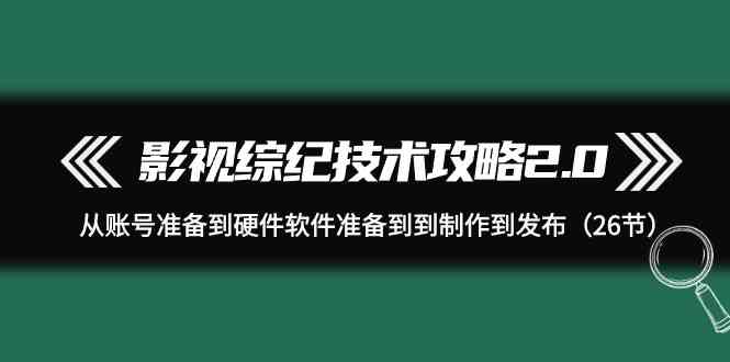 （9633期）影视 综纪技术攻略2.0：从账号准备到硬件软件准备到到制作到发布（26节）-立业有术