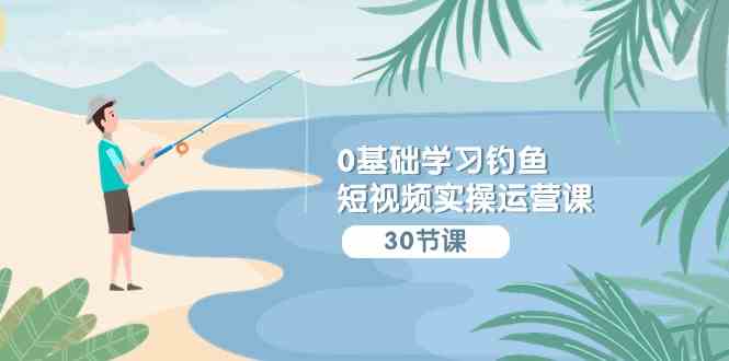（9672期）0基础学习钓鱼短视频实操运营课：认知篇/定位篇/工具篇/内容篇/运营篇-立业有术