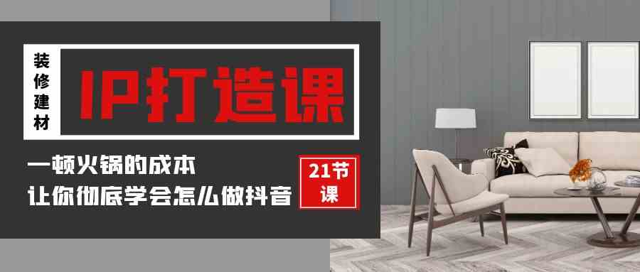 （9663期）装修建材-IP打造课，一顿火锅的成本，让你彻底学会怎么做抖音(21节视频课)-立业有术
