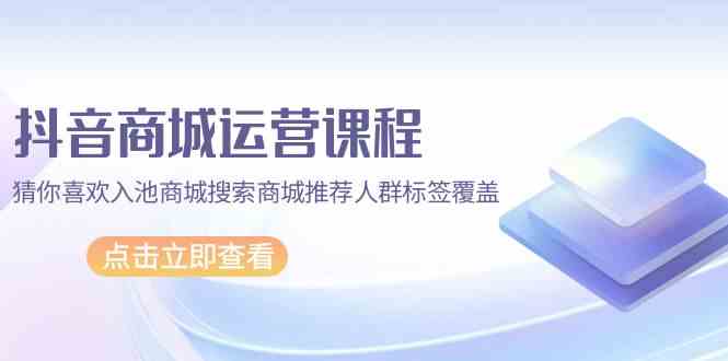 （9771期）抖音商城 运营课程，猜你喜欢入池商城搜索商城推荐人群标签覆盖（67节课）-立业有术