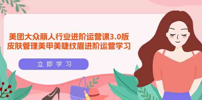 （9740期）美团大众-丽人行业 进阶运营课3.0版，皮肤管理美甲美睫纹眉进阶运营学习-立业有术