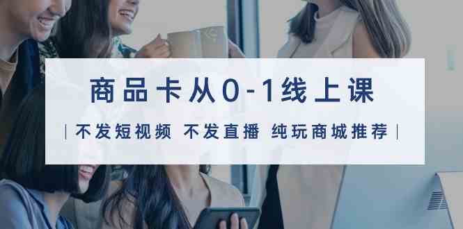 （9834期）商品卡从0-1线上课（不发短视频 不发直播 纯玩商城推荐）32节课-立业有术