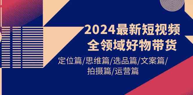 （9818期）2024最新短视频全领域好物带货 定位篇/思维篇/选品篇/文案篇/拍摄篇/运营篇-立业有术