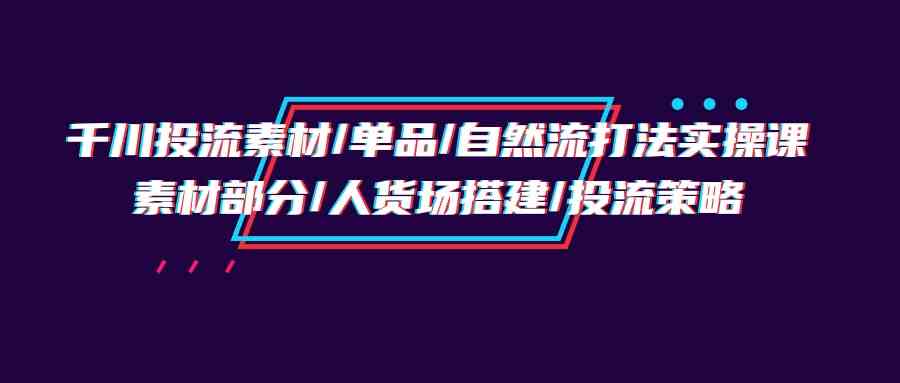 （9908期）千川投流素材/单品/自然流打法实操培训班，素材部分/人货场搭建/投流策略-立业有术