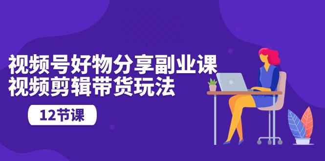 （10316期）视频号好物分享副业课，视频剪辑带货玩法（12节课）-立业有术