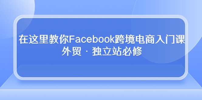 （10259期）在这里教你Facebook跨境电商入门课，外贸·独立站必修-立业有术
