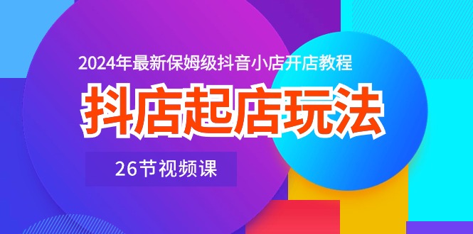 （10687期）抖店起店玩法，2024年最新保姆级抖音小店开店教程（26节视频课）-立业有术