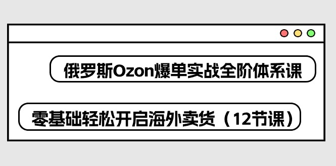（10555期）俄罗斯 Ozon-爆单实战全阶体系课，零基础轻松开启海外卖货（12节课）-立业有术