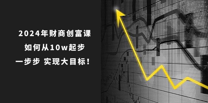 （10947期）2024年 财商-创富课：如何从10w起步，一步步 实现大目标！-立业有术