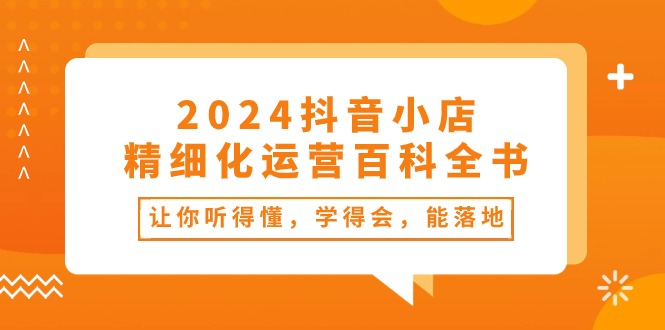 （10850期）2024抖音小店-精细化运营百科全书：让你听得懂，学得会，能落地（34节课）-立业有术