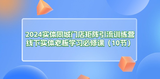 （11258期）2024实体同城门店矩阵引流训练营，线下实体老板学习必修课（10节）-立业有术