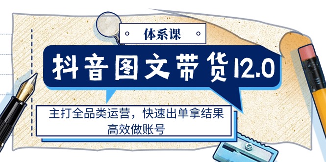 （11276期）抖音图文带货12.0体系课，主打全品类运营，快速出单拿结果，高效做账号-立业有术