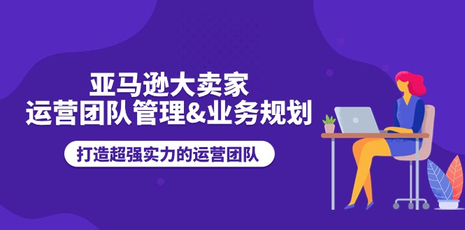 （11112期）亚马逊大卖家-运营团队管理&业务规划，打造超强实力的运营团队-立业有术