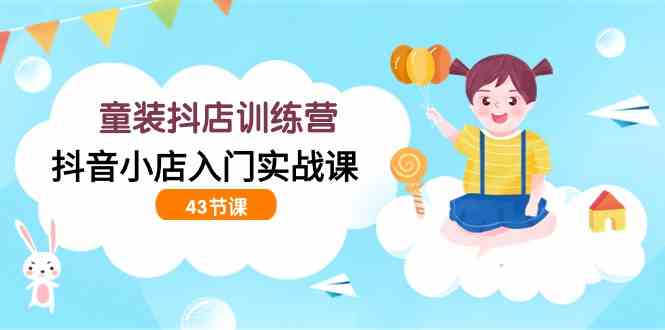 童装抖店训练营，抖音小店入门实战课（43节课）-立业有术
