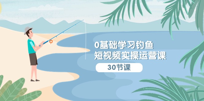0基础学习钓鱼短视频实操运营课：认知篇/定位篇/工具篇/内容篇/运营篇-立业有术