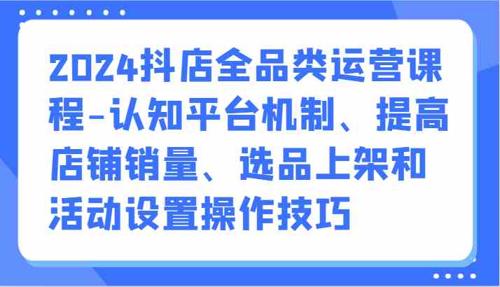 2024抖店全品类运营课程-认知平台机制、提高店铺销量、选品上架和活动设置操作技巧-立业有术
