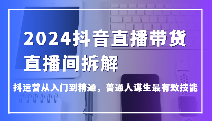 2024抖音直播带货直播间拆解，抖运营从入门到精通，普通人谋生最有效技能-立业有术