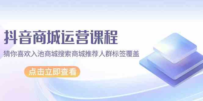 抖音商城运营课程，猜你喜欢入池商城搜索商城推荐人群标签覆盖（67节课）-立业有术