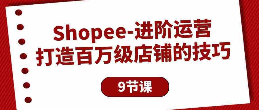 Shopee进阶运营：打造百万级店铺的技巧（9节课）-立业有术
