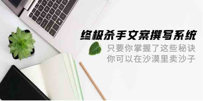 终极杀手文案撰写系统，只要你掌握了这些秘诀，你可以在沙漠里卖沙子（42节课）-立业有术