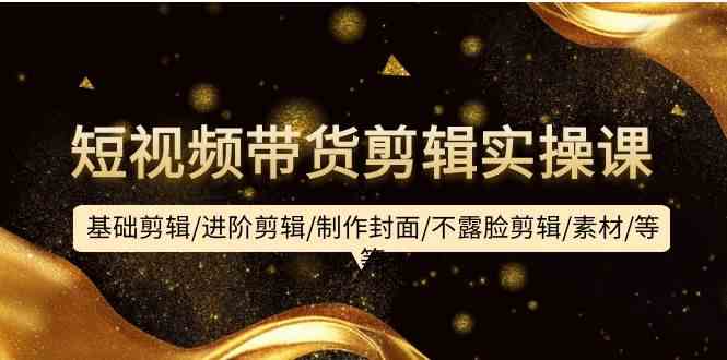 短视频带货剪辑实操课：基础剪辑/进阶剪辑/制作封面/不露脸剪辑/素材/等等-立业有术