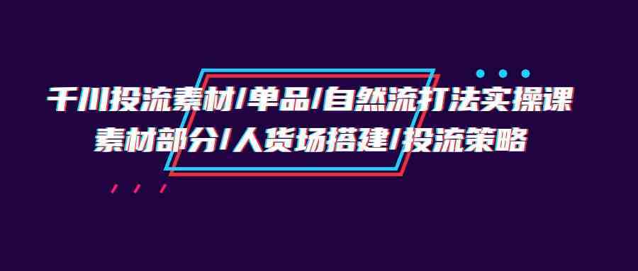 千川投流素材/单品/自然流打法实操培训班，素材部分/人货场搭建/投流策略-立业有术