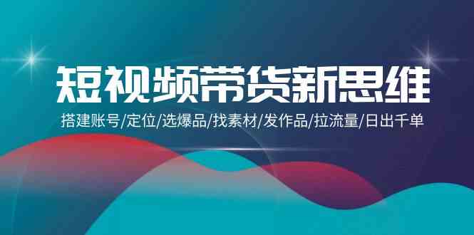 短视频带货新思维：搭建账号/定位/选爆品/找素材/发作品/拉流量/日出千单-立业有术