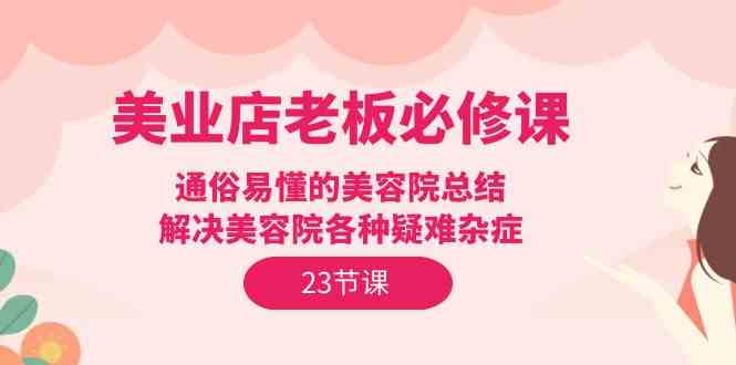 美业店老板必修课：通俗易懂的美容院总结，解决美容院各种疑难杂症（23节）-立业有术