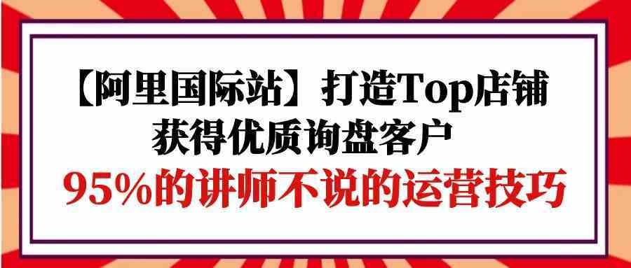 【阿里国际站】打造Top店铺-获得优质询盘客户，95%的讲师不说的运营技巧-立业有术