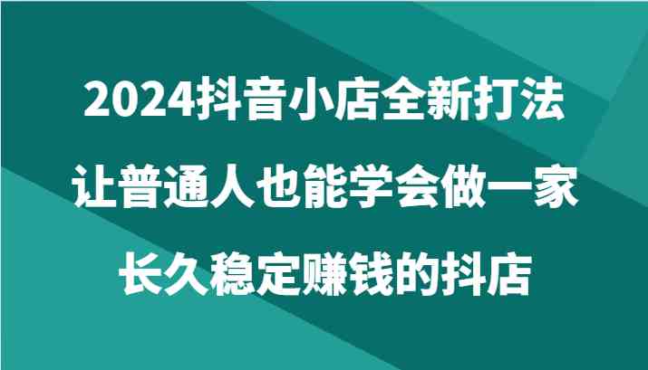 2024抖音小店全新打法，让普通人也能学会做一家长久稳定赚钱的抖店（24节）-立业有术