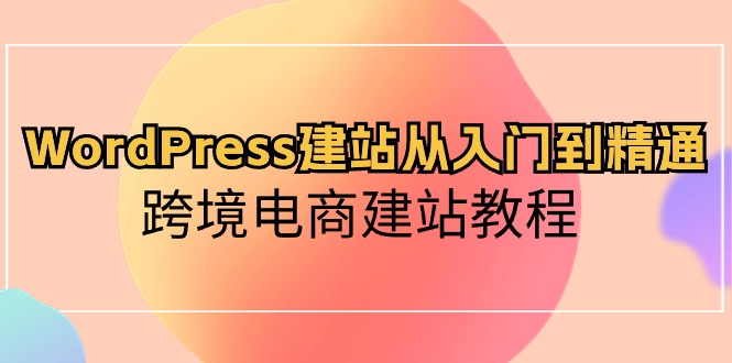 WordPress建站从入门到精通，跨境电商建站教程（60节课）-立业有术