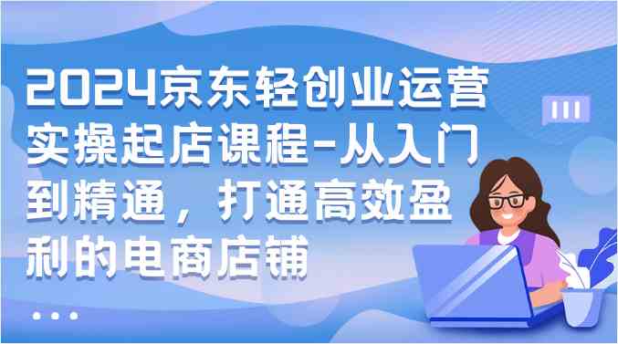 2024京东轻创业运营实操起店课程-从入门到精通，打通高效盈利的电商店铺-立业有术