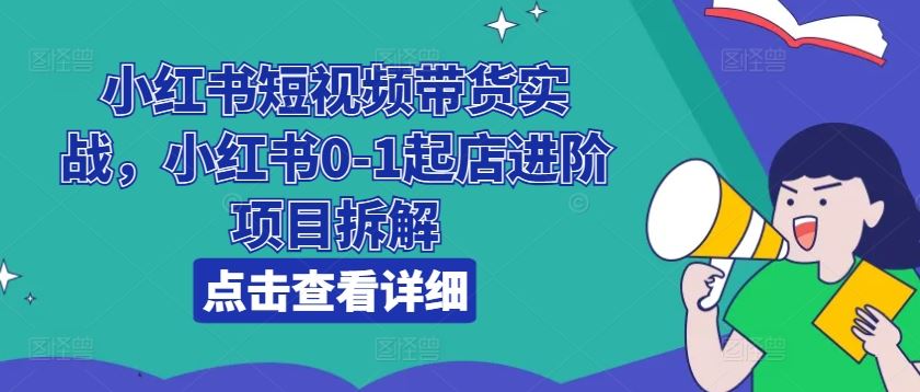 小红书短视频带货实战，小红书0-1起店进阶项目拆解-立业有术