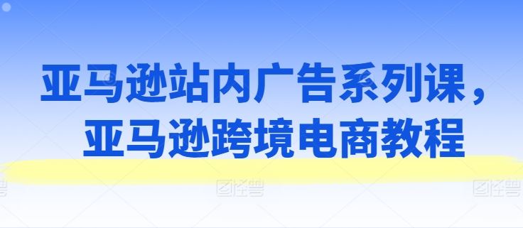 亚马逊站内广告系列课，亚马逊跨境电商教程-立业有术