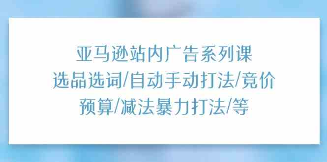 亚马逊站内广告系列课：选品选词/自动手动打法/竞价预算/减法暴力打法/等-立业有术