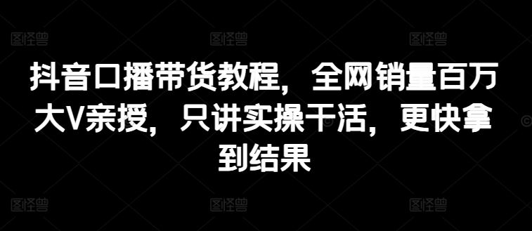 抖音口播带货教程，全网销量百万大V亲授，只讲实操干活，更快拿到结果-立业有术