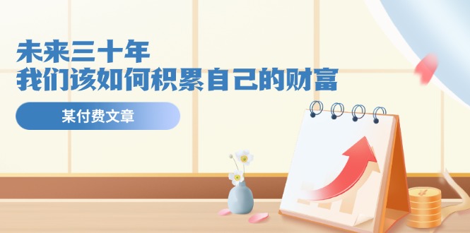 （11480期）某公众号付费文《未来三十年，我们该如何积累自己的财富》-立业有术