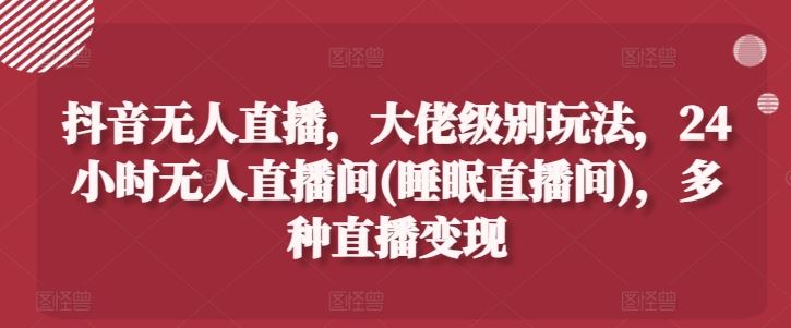 抖音无人直播，大佬级别玩法，24小时无人直播间(睡眠直播间)，多种直播变现【揭秘】-立业有术